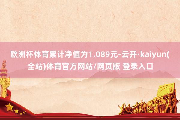 欧洲杯体育累计净值为1.089元-云开·kaiyun(全站)体育官方网站/网页版 登录入口