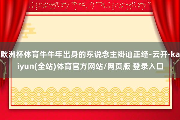 欧洲杯体育牛牛年出身的东说念主褂讪正经-云开·kaiyun(全站)体育官方网站/网页版 登录入口