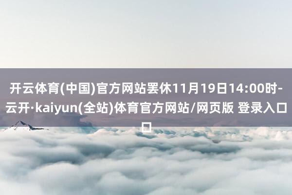 开云体育(中国)官方网站罢休11月19日14:00时-云开·kaiyun(全站)体育官方网站/网页版