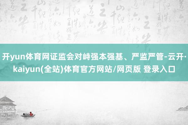 开yun体育网证监会对峙强本强基、严监严管-云开·kaiyun(全站)体育官方网站/网页版 登录入口