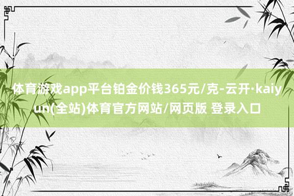 体育游戏app平台铂金价钱365元/克-云开·kaiyun(全站)体育官方网站/网页版 登录入口