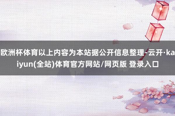 欧洲杯体育以上内容为本站据公开信息整理-云开·kaiyun(全站)体育官方网站/网页版 登录入口