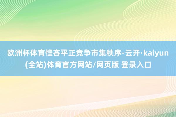 欧洲杯体育悭吝平正竞争市集秩序-云开·kaiyun(全站)体育官方网站/网页版 登录入口