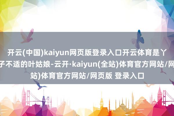 开云(中国)kaiyun网页版登录入口开云体育是丫鬟口中说着身子不适的叶姑娘-云开·kaiyun(全