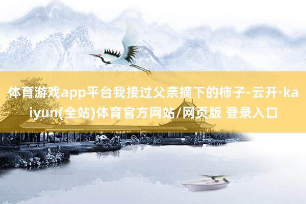 体育游戏app平台我接过父亲摘下的柿子-云开·kaiyun(全站)体育官方网站/网页版 登录入口