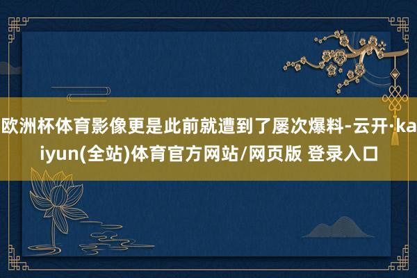 欧洲杯体育影像更是此前就遭到了屡次爆料-云开·kaiyun(全站)体育官方网站/网页版 登录入口