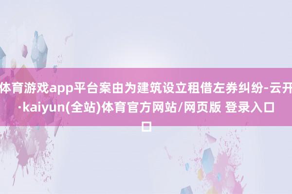 体育游戏app平台案由为建筑设立租借左券纠纷-云开·kaiyun(全站)体育官方网站/网页版 登录入