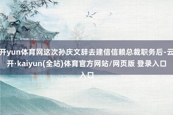 开yun体育网这次孙庆文辞去建信信赖总裁职务后-云开·kaiyun(全站)体育官方网站/网页版 登录