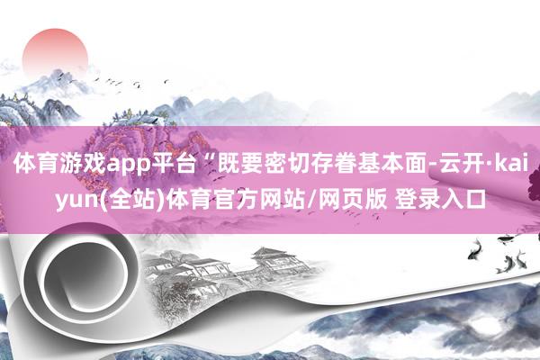 体育游戏app平台“既要密切存眷基本面-云开·kaiyun(全站)体育官方网站/网页版 登录入口