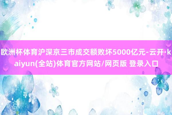 欧洲杯体育沪深京三市成交额败坏5000亿元-云开·kaiyun(全站)体育官方网站/网页版 登录入口