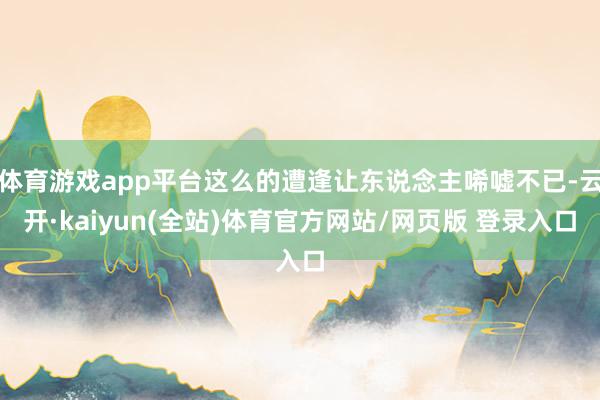 体育游戏app平台这么的遭逢让东说念主唏嘘不已-云开·kaiyun(全站)体育官方网站/网页版 登录