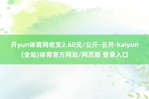 开yun体育网收支2.60元/公斤-云开·kaiyun(全站)体育官方网站/网页版 登录入口