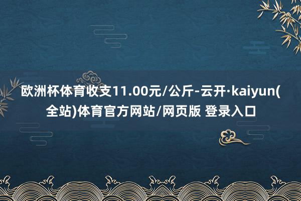 欧洲杯体育收支11.00元/公斤-云开·kaiyun(全站)体育官方网站/网页版 登录入口