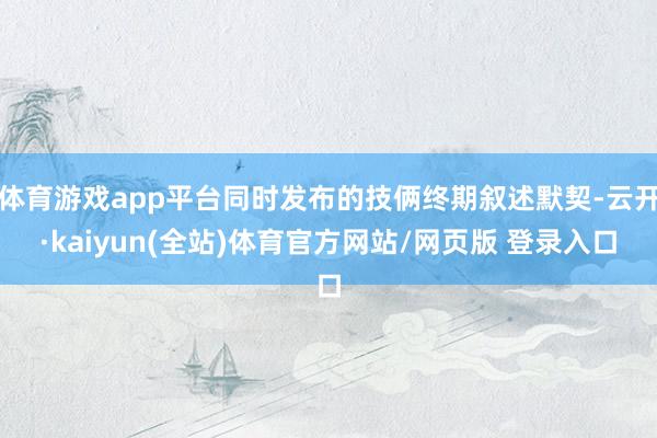 体育游戏app平台同时发布的技俩终期叙述默契-云开·kaiyun(全站)体育官方网站/网页版 登录入