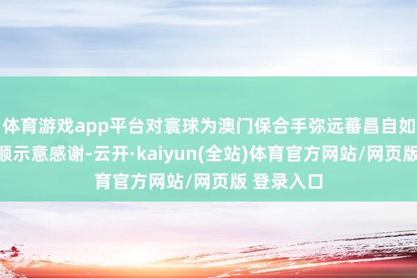 体育游戏app平台对寰球为澳门保合手弥远蕃昌自如作出的孝顺示意感谢-云开·kaiyun(全站)体育官
